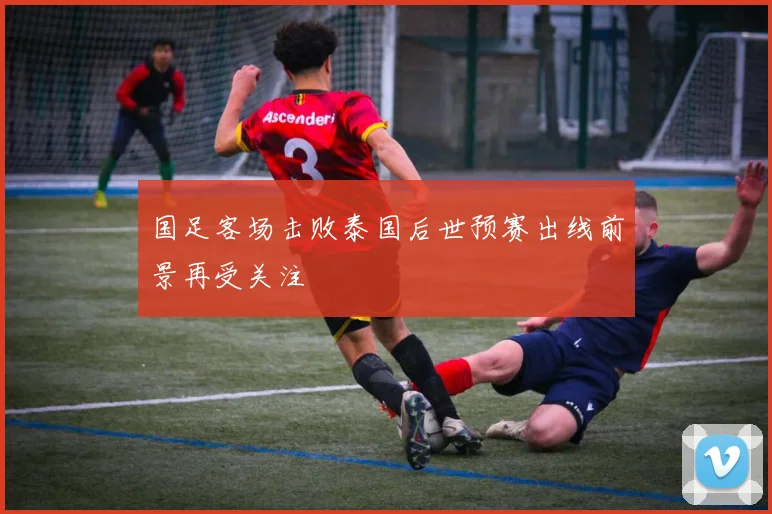 国足客场击败泰国后世预赛出线前景再受关注