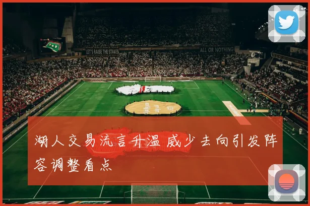 湖人交易流言升温 威少去向引发阵容调整看点