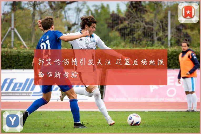 郭艾伦伤情引发关注 辽篮后场轮换面临新考验