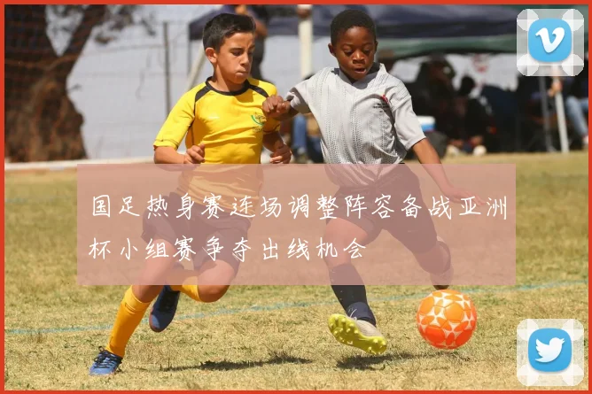 国足热身赛连场调整阵容备战亚洲杯小组赛争夺出线机会