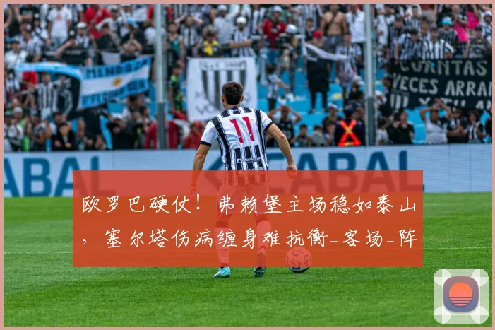 欧罗巴硬仗！弗赖堡主场稳如泰山，塞尔塔伤病缠身难抗衡_客场_阵容_核心