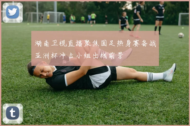 湖南卫视直播聚焦国足热身赛备战亚洲杯冲击小组出线前景